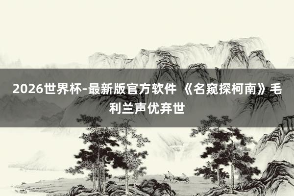 2026世界杯-最新版官方软件 《名窥探柯南》毛利兰声优弃世