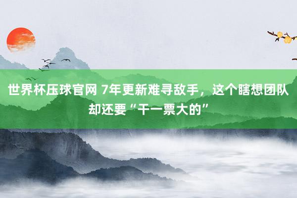 世界杯压球官网 7年更新难寻敌手,这个瞎想团队却还要“干一票大的”