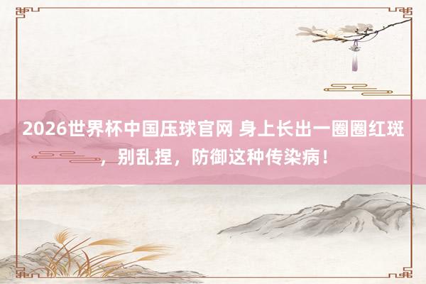 2026世界杯中国压球官网 身上长出一圈圈红斑,别乱捏,防御这种传染病!