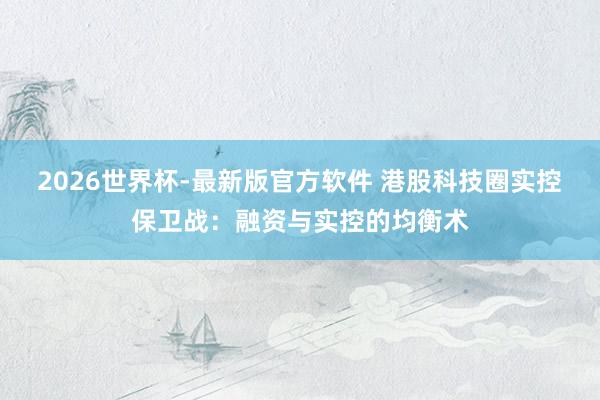 2026世界杯-最新版官方软件 港股科技圈实控保卫战:融资与实控的均衡术