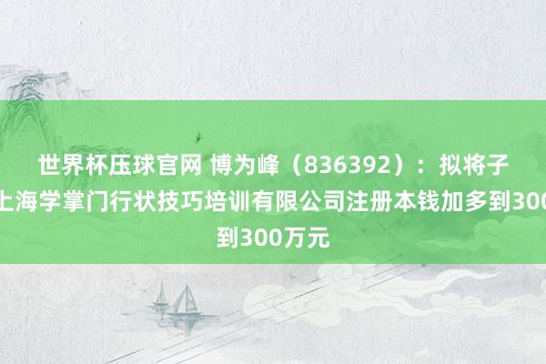 世界杯压球官网 博为峰（836392）：拟将子公司上海学掌门行状技巧培训有限公司注册本钱加多到300万元