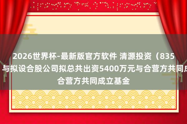 2026世界杯-最新版官方软件 清源投资(835075):与拟设合股公司拟总共出资5400万元与合营方共同成立基金