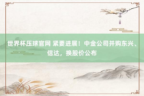 世界杯压球官网 紧要进展!中金公司并购东兴、信达,换股价公布