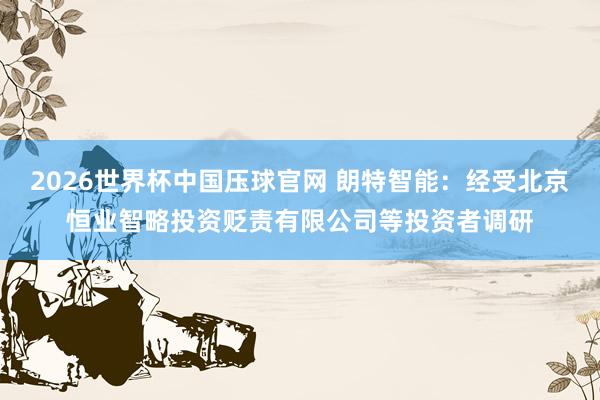 2026世界杯中国压球官网 朗特智能:经受北京恒业智略投资贬责有限公司等投资者调研