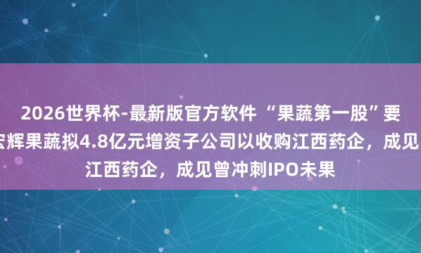 2026世界杯-最新版官方软件 “果蔬第一股”要去卖降压药？宏辉果蔬拟4.8亿元增资子公司以收购江西药企，成见曾冲刺IPO未果