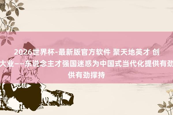2026世界杯-最新版官方软件 聚天地英才 创回话大业——东说念主才强国迷惑为中国式当代化提供有劲撑持
