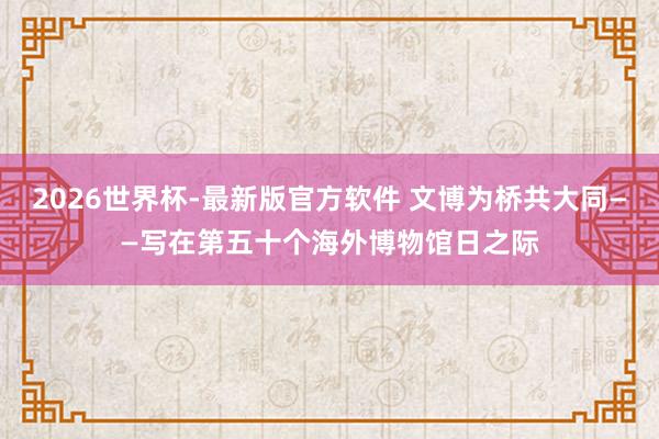 2026世界杯-最新版官方软件 文博为桥共大同——写在第五十个海外博物馆日之际