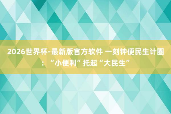 2026世界杯-最新版官方软件 一刻钟便民生计圈：“小便利”托起“大民生”