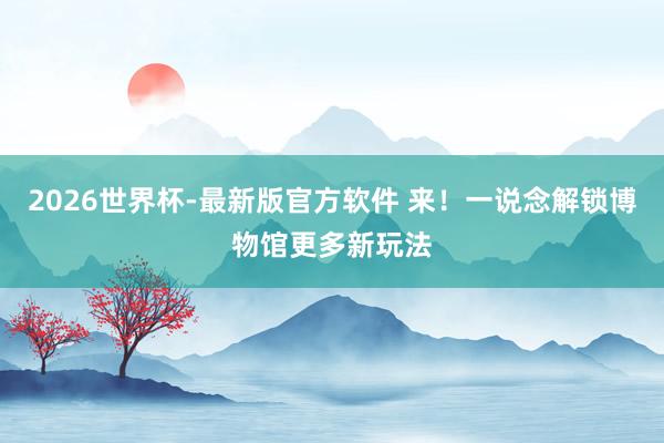 2026世界杯-最新版官方软件 来!一说念解锁博物馆更多新玩法