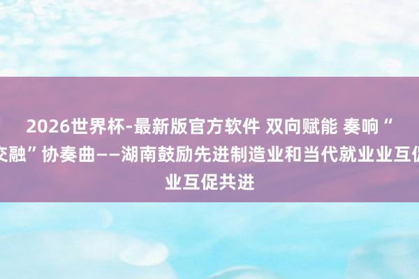 2026世界杯-最新版官方软件 双向赋能 奏响“两业交融”协奏曲——湖南鼓励先进制造业和当代就业业互促共进