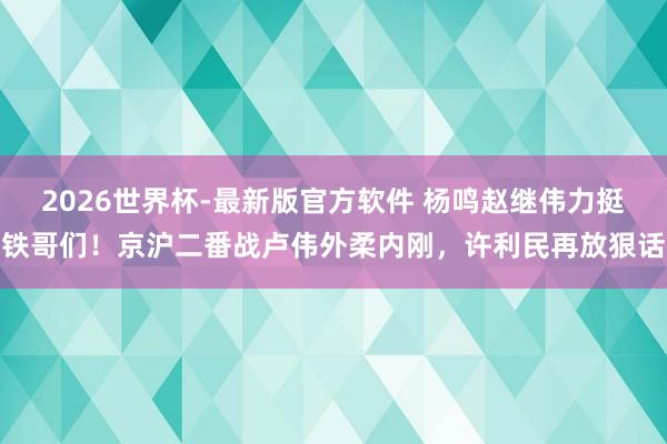 2026世界杯-最新版官方软件 杨鸣赵继伟力挺铁哥们!京沪二番战卢伟外柔内刚,许利民再放狠话