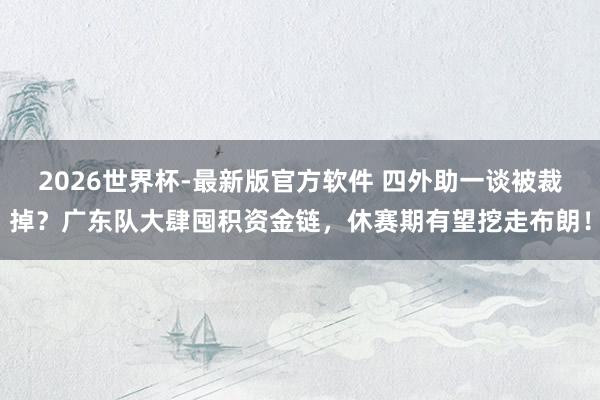 2026世界杯-最新版官方软件 四外助一谈被裁掉?广东队大肆囤积资金链,休赛期有望挖走布朗!