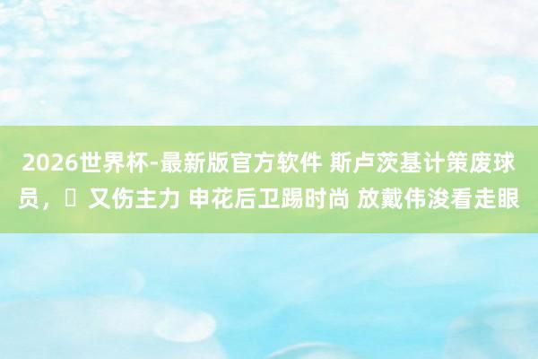 2026世界杯-最新版官方软件 斯卢茨基计策废球员,️又伤主力 申花后卫踢时尚 放戴伟浚看走眼