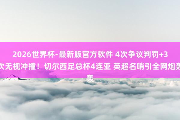 2026世界杯-最新版官方软件 4次争议判罚+3次无视冲撞!切尔西足总杯4连亚 英超名哨引全网炮轰