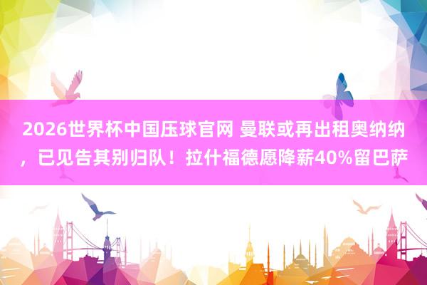 2026世界杯中国压球官网 曼联或再出租奥纳纳,已见告其别归队!拉什福德愿降薪40%留巴萨