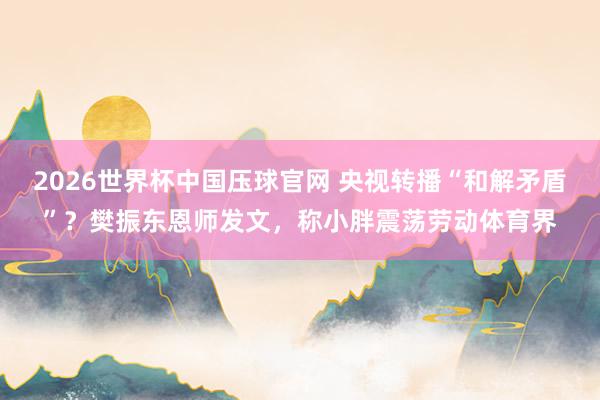 2026世界杯中国压球官网 央视转播“和解矛盾”?樊振东恩师发文,称小胖震荡劳动体育界