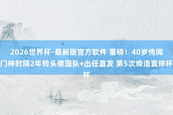 2026世界杯-最新版官方软件 重磅!40岁传闻门神时隔2年转头德国队+出任首发 第5次缔造寰球杯