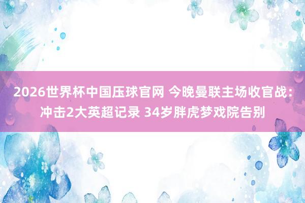 2026世界杯中国压球官网 今晚曼联主场收官战:冲击2大英超记录 34岁胖虎梦戏院告别