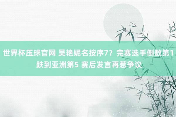 世界杯压球官网 吴艳妮名按序7?完赛选手倒数第1 跌到亚洲第5 赛后发言再惹争议