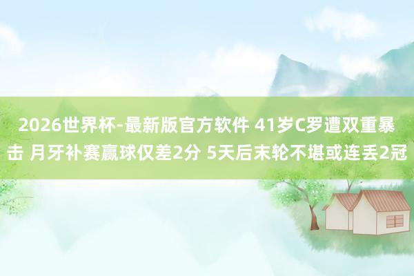 2026世界杯-最新版官方软件 41岁C罗遭双重暴击 月牙补赛赢球仅差2分 5天后末轮不堪或连丢2冠