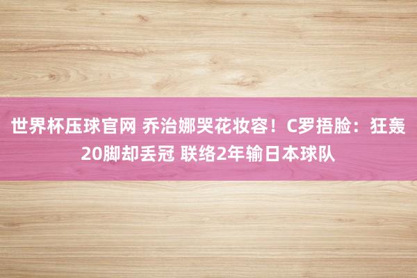 世界杯压球官网 乔治娜哭花妆容!C罗捂脸:狂轰20脚却丢冠 联络2年输日本球队