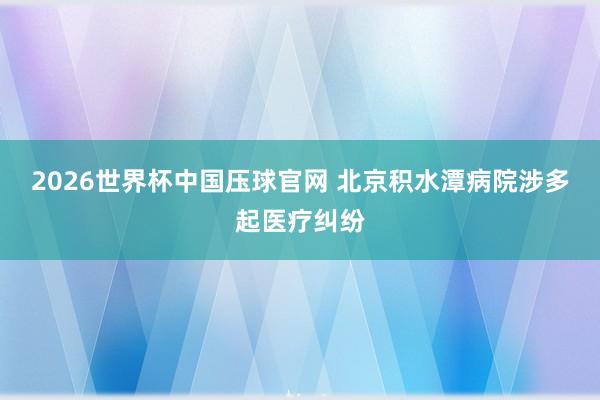 2026世界杯中国压球官网 北京积水潭病院涉多起医疗纠纷
