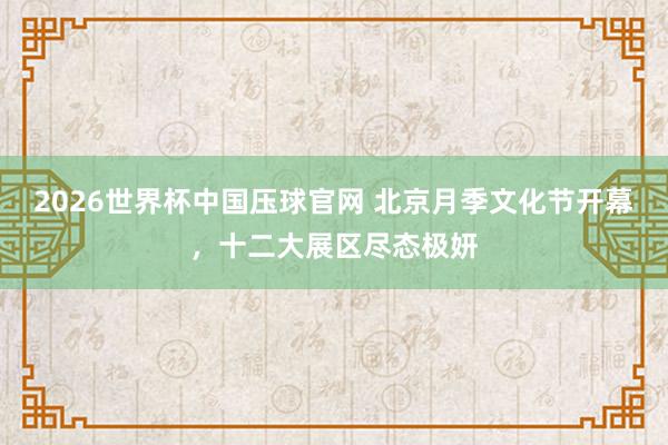 2026世界杯中国压球官网 北京月季文化节开幕,十二大展区尽态极妍