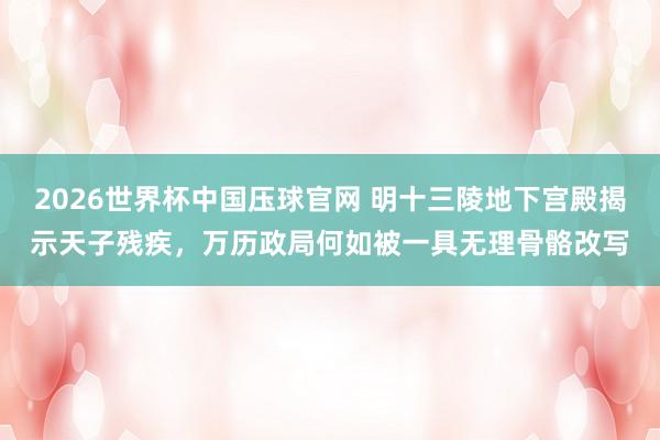 2026世界杯中国压球官网 明十三陵地下宫殿揭示天子残疾,万历政局何如被一具无理骨骼改写