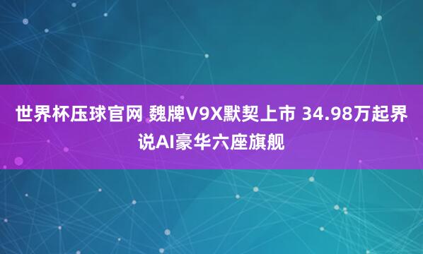 世界杯压球官网 魏牌V9X默契上市 34.98万起界说AI豪华六座旗舰