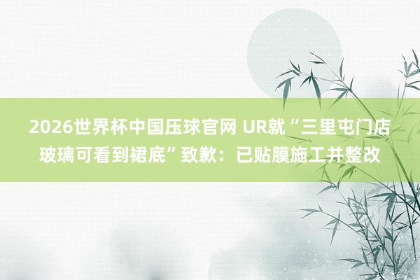 2026世界杯中国压球官网 UR就“三里屯门店玻璃可看到裙底”致歉:已贴膜施工并整改