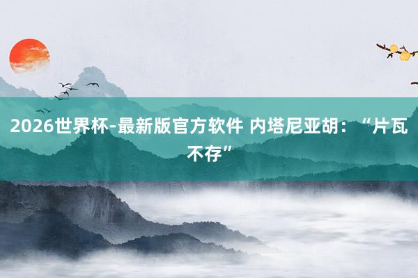2026世界杯-最新版官方软件 内塔尼亚胡:“片瓦不存”