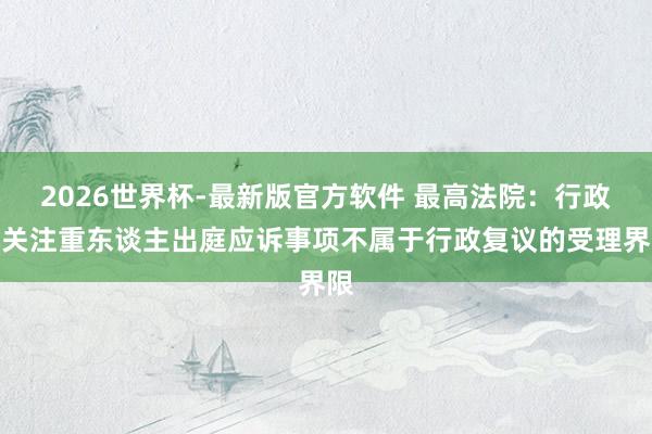 2026世界杯-最新版官方软件 最高法院:行政机关注重东谈主出庭应诉事项不属于行政复议的受理界限