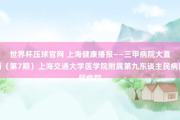 世界杯压球官网 上海健康播报——三甲病院大直播(第7期)上海交通大学医学院附属第九东谈主民病院