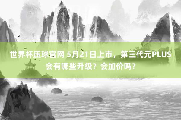 世界杯压球官网 5月21日上市,第三代元PLUS会有哪些升级?会加价吗?