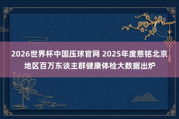 2026世界杯中国压球官网 2025年度慈铭北京地区百万东谈主群健康体检大数据出炉