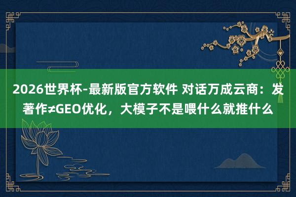 2026世界杯-最新版官方软件 对话万成云商:发著作≠GEO优化,大模子不是喂什么就推什么