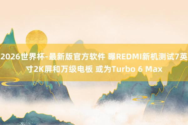 2026世界杯-最新版官方软件 曝REDMI新机测试7英寸2K屏和万级电板 或为Turbo 6 Max