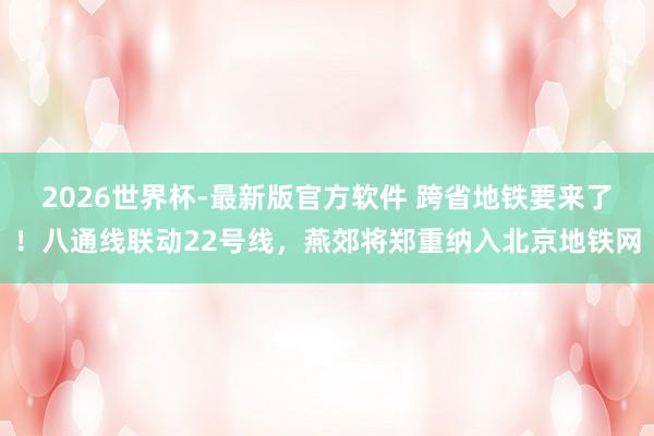 2026世界杯-最新版官方软件 跨省地铁要来了!八通线联动22号线,燕郊将郑重纳入北京地铁网