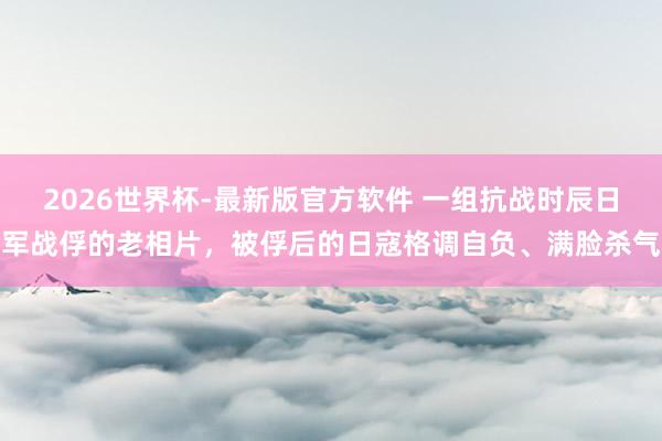 2026世界杯-最新版官方软件 一组抗战时辰日军战俘的老相片,被俘后的日寇格调自负、满脸杀气