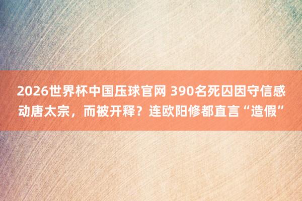 2026世界杯中国压球官网 390名死囚因守信感动唐太宗,而被开释?连欧阳修都直言“造假”