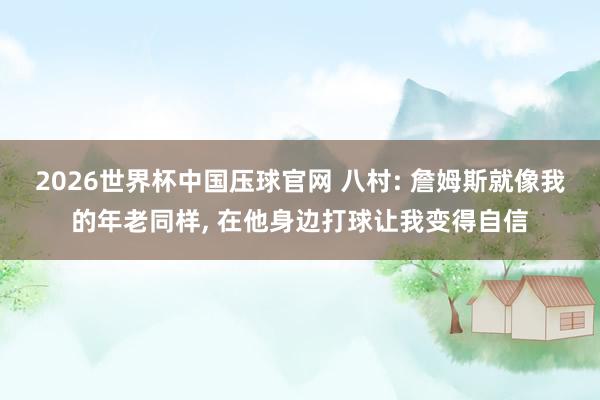 2026世界杯中国压球官网 八村: 詹姆斯就像我的年老同样, 在他身边打球让我变得自信