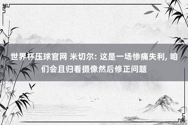 世界杯压球官网 米切尔: 这是一场惨痛失利, 咱们会且归看摄像然后修正问题