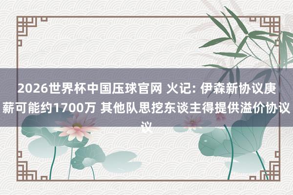 2026世界杯中国压球官网 火记: 伊森新协议庚薪可能约1700万 其他队思挖东谈主得提供溢价协议