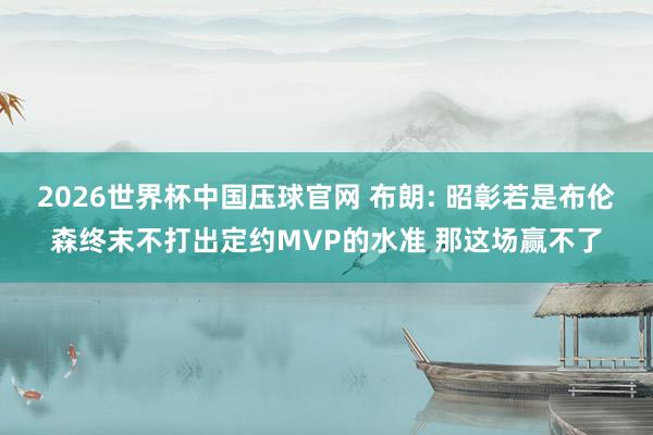 2026世界杯中国压球官网 布朗: 昭彰若是布伦森终末不打出定约MVP的水准 那这场赢不了