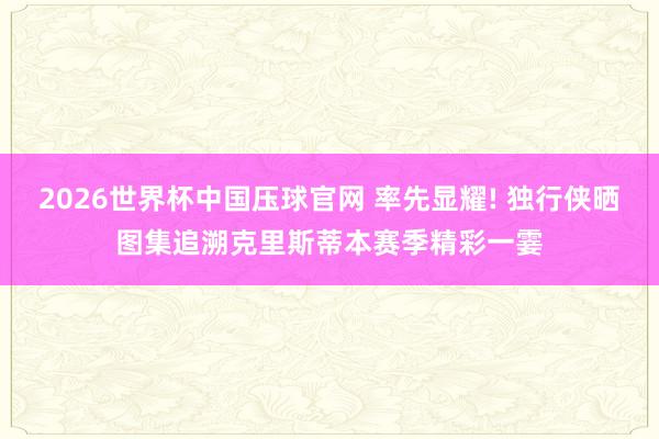 2026世界杯中国压球官网 率先显耀! 独行侠晒图集追溯克里斯蒂本赛季精彩一霎
