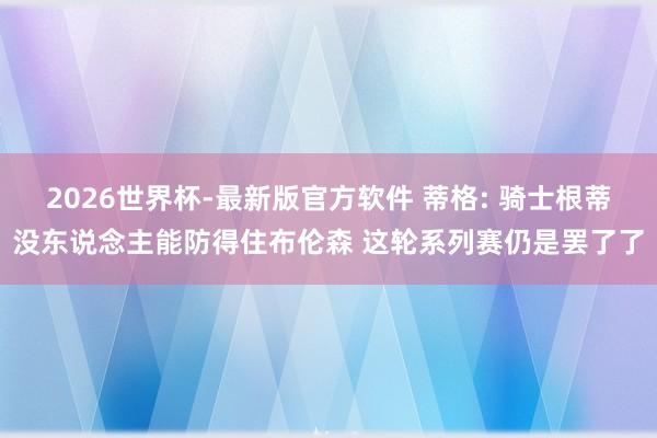 2026世界杯-最新版官方软件 蒂格: 骑士根蒂没东说念主能防得住布伦森 这轮系列赛仍是罢了了
