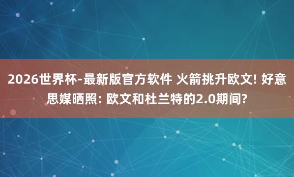 2026世界杯-最新版官方软件 火箭挑升欧文! 好意思媒晒照: 欧文和杜兰特的2.0期间?