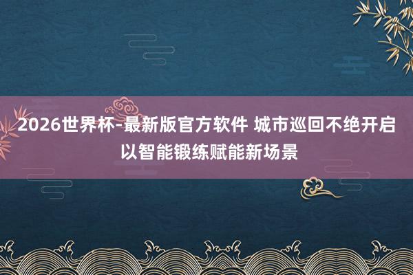 2026世界杯-最新版官方软件 城市巡回不绝开启 以智能锻练赋能新场景
