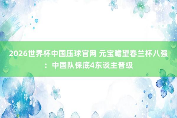 2026世界杯中国压球官网 元宝瞻望春兰杯八强：中国队保底4东谈主晋级