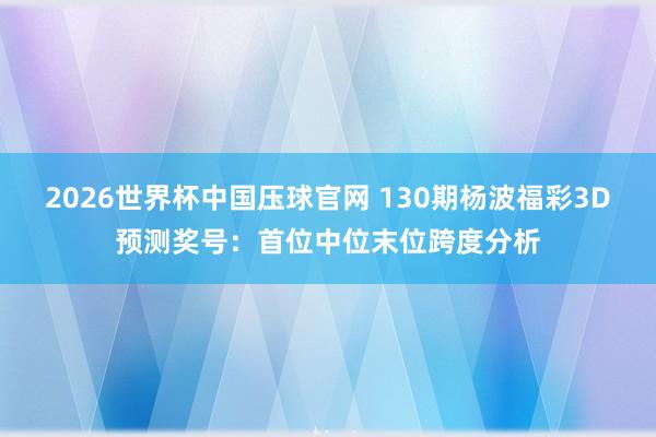 2026世界杯中国压球官网 130期杨波福彩3D预测奖号:首位中位末位跨度分析